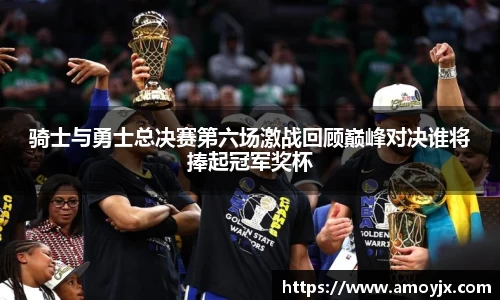 骑士与勇士总决赛第六场激战回顾巅峰对决谁将捧起冠军奖杯